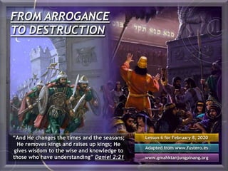 FROM ARROGANCE
TO DESTRUCTION
“And He changes the times and the seasons;
He removes kings and raises up kings; He
gives wisdom to the wise and knowledge to
those who have understanding” Daniel 2:21
Lesson 6 for February 8, 2020
Adapted from www.fustero.es
www.gmahktanjungpinang.org
 