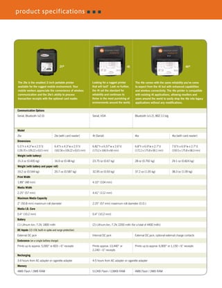 product specifications
Communication Options	
Serial, Bluetooth (v2.0)		 Serial, IrDA	 Bluetooth (v1.2), 802.11 b/g
Model	
2te	2te (with card reader)	 4t (Serial)	 4te	4te (with card reader)
Dimensions	
5.5”h x 4.3”w x 2.5”d	 6.4”h x 4.3”w x 2.5”d	 6.82”h x 6.57”w x 2.6”d	 6.8”h x 6.9”w x 2.7”d	 7.6”h x 6.9”w x 2.7”d
(139.70 x 109.22 x 63.5 mm)	 (162.56 x 109.22 x 63.5 mm)	 (173.2 x 166.9 x 66 mm)	 (172.2 x 175.8 x 69.1 mm)	 (193.5 x 175.8 x 68.3 mm)
Weight (with battery)	
15.3 oz (0.435 kg)	 16.9 oz (0.48 kg)	 23.75 oz (0.67 kg)	 28 oz (0.792 kg)	 29.1 oz (0.824 kg)
Weight (with battery and paper roll)	
19.2 oz (0.544 kg)	 20.7 oz (0.587 kg)	 32.95 oz (0.93 kg)	 37.2 oz (1.05 kg)	 38.3 oz (1.09 kg)
Print Width	
1.89” (48 mm)		 4.10” (104 mm)
Media Width	
2.25” (57 mm)		 4.41” (112 mm)
Maximum Media Capacity	
2” (50.8 mm) maximum roll diameter	 2.25” (57 mm) maximum roll diameter (O.D.)
Media I.D. Core
0.4” (10.2 mm)		 0.4” (10.2 mm)
Battery	
(1) Lithium Ion, 7.2V, 1800 mAh	 (2) Lithium-Ion, 7.2V, 2200 mAh (for a total of 4400 mAh)
DC Inputs (12-15V, built-in spike and surge protection)	
External DC jack		 Internal DC jack	 External DC jack; optional external charge contacts
Endurance (on a single battery charge) 	
Prints up to approx. 5,000” or 833 – 6” receipts 	 Prints approx. 13,440” or 	 Prints up to approx. 6,900” or 1,150 – 6” receipts
		 2,240 – 6” receipts
Recharging	
3-4 hours from AC adapter or cigarette adapter	 4-5 hours from AC adapter or cigarette adapter
Memory	
4MB Flash / 2MB RAM		 512KB Flash / 128KB RAM	 4MB Flash / 2MB RAM
The 2te is the smallest 2-inch portable printer
available for the rugged mobile environment. Your
mobile workers appreciate the convenience of wireless
communication and the 2te’s ability to process
transaction receipts with the optional card reader.
Looking for a rugged printer
that will last? Look no further,
the 4t set the standard for
reliability and continues to
thrive in the most punishing of
environments around the world.
The 4te comes with the same reliability you’ve come
to expect from the 4t but with enhanced capabilities
and wireless connectivity. The 4te printer is compatible
with existing 4t applications, allowing resellers and
users around the world to easily drop the 4te into legacy
applications without any modifications.
4t 4te2te
 