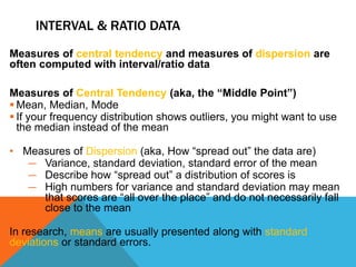 INTERVAL & RATIO DATA
Measures of central tendency and measures of dispersion are
often computed with interval/ratio data
Measures of Central Tendency (aka, the “Middle Point”)
 Mean, Median, Mode
 If your frequency distribution shows outliers, you might want to use
the median instead of the mean
• Measures of Dispersion (aka, How “spread out” the data are)
― Variance, standard deviation, standard error of the mean
― Describe how “spread out” a distribution of scores is
― High numbers for variance and standard deviation may mean
that scores are “all over the place” and do not necessarily fall
close to the mean
In research, means are usually presented along with standard
deviations or standard errors.
 
