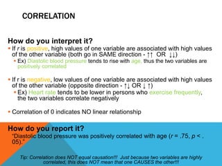 CORRELATION
How do you interpret it?
 If r is positive, high values of one variable are associated with high values
of the other variable (both go in SAME direction - ↑↑ OR ↓↓)
 Ex) Diastolic blood pressure tends to rise with age, thus the two variables are
positively correlated
 If r is negative, low values of one variable are associated with high values
of the other variable (opposite direction - ↑↓ OR ↓ ↑)
 Ex) Heart rate tends to be lower in persons who exercise frequently,
the two variables correlate negatively
 Correlation of 0 indicates NO linear relationship
How do you report it?
 “Diastolic blood pressure was positively correlated with age (r = .75, p < .
05).”
Tip: Correlation does NOT equal causation!!! Just because two variables are highly
correlated, this does NOT mean that one CAUSES the other!!!
 