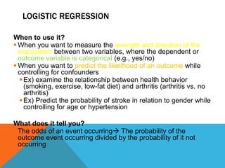 LOGISTIC REGRESSION
When to use it?
 When you want to measure the strength and direction of the
association between two variables, where the dependent or
outcome variable is categorical (e.g., yes/no)
 When you want to predict the likelihood of an outcome while
controlling for confounders
Ex) examine the relationship between health behavior
(smoking, exercise, low-fat diet) and arthritis (arthritis vs. no
arthritis)
Ex) Predict the probability of stroke in relation to gender while
controlling for age or hypertension
What does it tell you?
 The odds of an event occurring The probability of the
outcome event occurring divided by the probability of it not
occurring
 