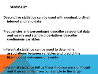 SUMMARY
Descriptive statistics can be used with nominal, ordinal,
interval and ratio data
Frequencies and percentages describe categorical data
and means and standard deviations describe
continuous variables
Inferential statistics can be used to determine
associations between variables and predict the
likelihood of outcomes or events
Inferential statistics tell us if our findings are significant
and if we can infer from our sample to the larger
 