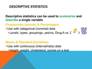 DESCRIPTIVE STATISTICS
Descriptive statistics can be used to summarize and
describe a single variable
Frequencies (counts) & Percentages
Use with categorical (nominal) data
Levels, types, groupings, yes/no, Drug A vs. Drug B
Means & Standard Deviations
Use with continuous (interval/ratio) data
Height, weight, cholesterol, scores on a test
 