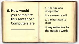 6. How would
you complete
this sentence?
Computers are
____________
a. the size of a
refrigerator.
b. a necessary evil.
c. the best way to
shop.
d. my main link to
the outside world.
 
