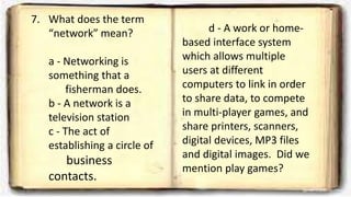 7. What does the term
“network” mean?
a - Networking is
something that a
fisherman does.
b - A network is a
television station
c - The act of
establishing a circle of
business
contacts.
d - A work or home-
based interface system
which allows multiple
users at different
computers to link in order
to share data, to compete
in multi-player games, and
share printers, scanners,
digital devices, MP3 files
and digital images. Did we
mention play games?
 