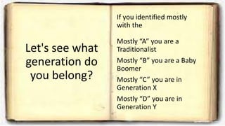Let's see what
generation do
you belong?
If you identified mostly
with the
Mostly “A” you are a
Traditionalist
Mostly “B” you are a Baby
Boomer
Mostly “C” you are in
Generation X
Mostly “D” you are in
Generation Y
 