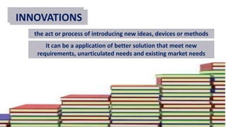 TEACHINGINNOVATIONS
the act or process of introducing new ideas, devices or methods
it can be a application of better solution that meet new
requirements, unarticulated needs and existing market needs
 