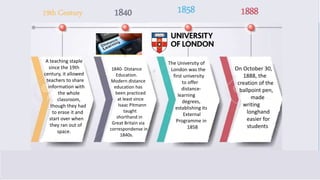 19th Century 1840 1858 1888
A teaching staple
since the 19th
century, it allowed
teachers to share
information with
the whole
classroom,
though they had
to erase it and
start over when
they ran out of
space.
1840- DIstance
Education.
Modern distance
education has
been practiced
at least since
Isaac Pitmann
taught
shorthand in
Great Britain via
correspondense in
1840s.
The University of
London was the
first university
to offer
distance-
learning
degrees,
establishing its
External
Programme in
1858
On October 30,
1888, the
creation of the
ballpoint pen,
made
writing
longhand
easier for
students
19th Century 1840 1858 1888
 