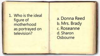1. Who is the ideal
figure of
motherhood
as portrayed on
television?
a. Donna Reed
b. Mrs. Brady
c. Roseanne
d. Sharon
Osbourne
 