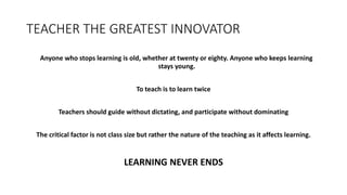 TEACHER THE GREATEST INNOVATOR
Anyone who stops learning is old, whether at twenty or eighty. Anyone who keeps learning
stays young.
To teach is to learn twice
Teachers should guide without dictating, and participate without dominating
The critical factor is not class size but rather the nature of the teaching as it affects learning.
LEARNING NEVER ENDS
 