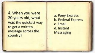 4. When you were
20 years old, what
was the quickest way
to get a written
message across the
country?
a. Pony Express
b. Federal Express
c. Email
d. Instant
Messaging
 