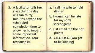 5. A facilitator tells her
class that the day
will run thirty
minutes beyond the
scheduled
completion time to
allow her to impart
some important
information. Your
response is:
a.’ll call my wife to hold
dinner
b. I guess I can be late
for my son’s
soccer game
c. Just email me the hot
points
d. Y.H.G.T.B.K. (You got
to be kidding)
 