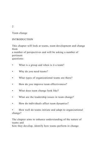 2
Team change
INTRODUCTION
This chapter will look at teams, team development and change
from
a number of perspectives and will be asking a number of
pertinent
questions:
• What is a group and when is it a team?
• Why do you need teams?
• What types of organizational teams are there?
• How do you improve team effectiveness?
• What does team change look like?
• What are the leadership issues in team change?
• How do individuals affect team dynamics?
• How well do teams initiate and adapt to organizational
change?
The chapter aims to enhance understanding of the nature of
teams and
how they develop, identify how teams perform in change
 
