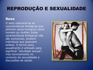 REPRODUÇÃO E SEXUALIDADE
Sexo
O sexo relaciona-se as
características biológicas que
definem seres humanos como
homem ou mulher. Estas
características biológicas não
são exclusivas, existem
indivíduos que possuem
ambos. O termo sexo,
usualmente é utilizado para
significar “atividade sexual”,
mas tecnicamente no
contexto de sexualidade e
discussões de saúde.
 