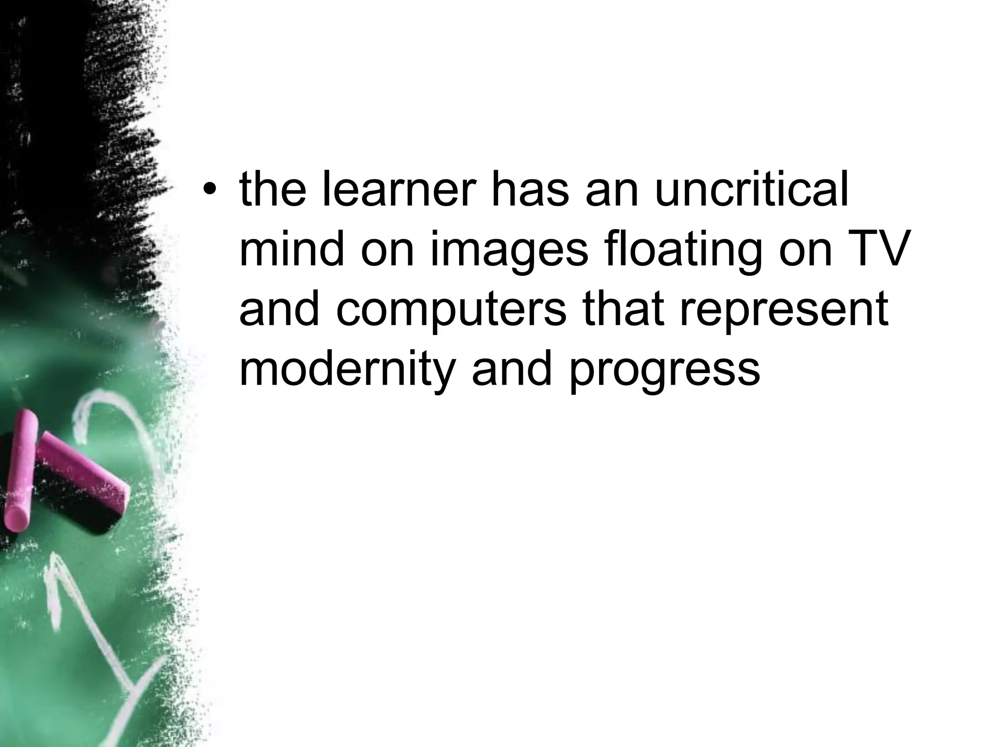 • the learner has an uncritical
mind on images floating on TV
and computers that represent
modernity and progress
 