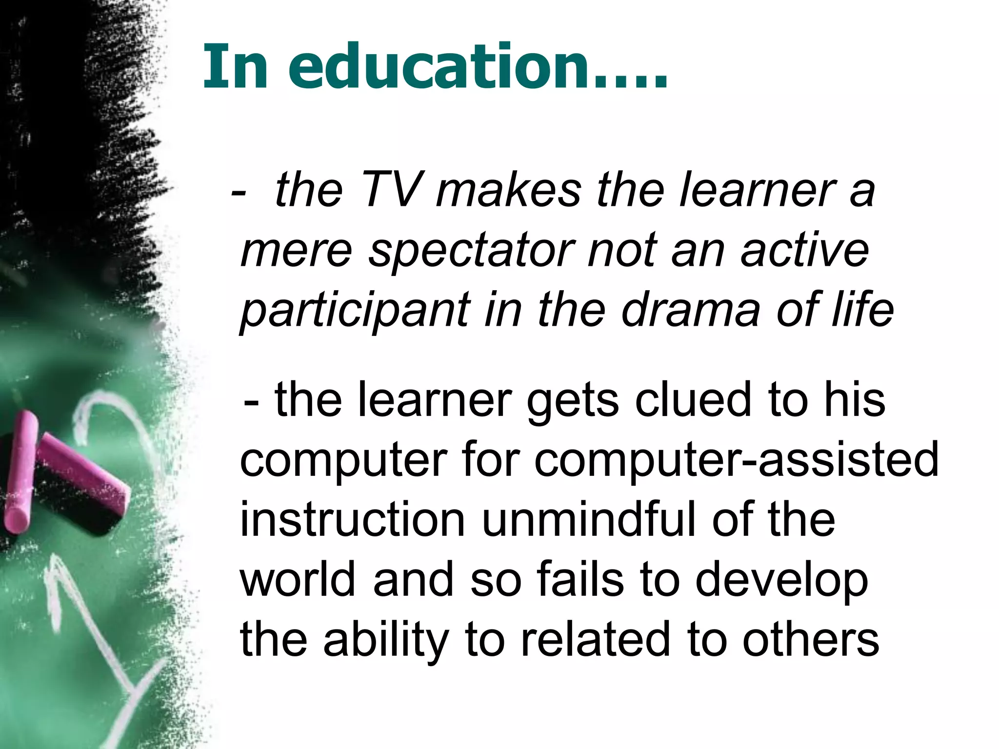 In education….
- the TV makes the learner a
mere spectator not an active
participant in the drama of life
- the learner gets clued to his
computer for computer-assisted
instruction unmindful of the
world and so fails to develop
the ability to related to others
 