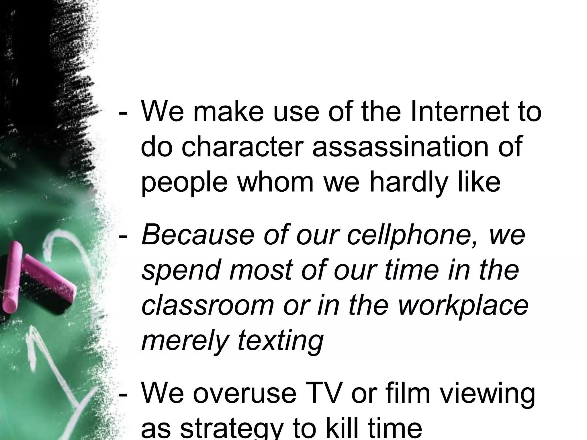 - We make use of the Internet to
do character assassination of
people whom we hardly like
- Because of our cellphone, we
spend most of our time in the
classroom or in the workplace
merely texting
- We overuse TV or film viewing
as strategy to kill time
 