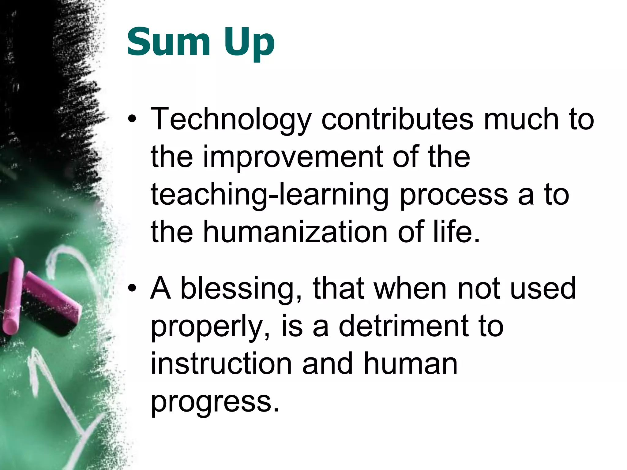 Sum Up
• Technology contributes much to
the improvement of the
teaching-learning process a to
the humanization of life.
• A blessing, that when not used
properly, is a detriment to
instruction and human
progress.
 