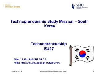 Technopreneurship
IS427
Wed 15:30-18:45 SIS SR 3.2
Wiki: http://wiki.smu.edu.sg/1112t2is427g1/
Technopreneurship Study Mission – South
Korea
Printed on 18/1/12 Technopreneurship Study Mission – South Korea 1
 