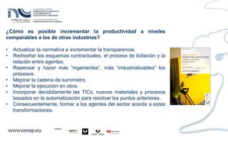 ¿Cómo es posible incrementar la productividad a niveles
comparables a los de otras industrias?
• Actualizar la normativa e incrementar la transparencia.
• Rediseñar los esquemas contractuales, el proceso de licitación y la
relación entre agentes.
• Repensar y hacer más “ingenieriles”, más “industrializables” los
procesos.
• Mejorar la cadena de suministro.
• Mejorar la ejecución en obra.
• Incorporar decididamente las TICs, nuevos materiales y procesos
basados en la automatización para resolver los puntos anteriores.
• Consecuentemente, formar a los agentes del sector acorde a estas
transformaciones.
 