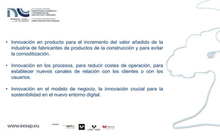 • Innovación en producto para el incremento del valor añadido de la
industria de fabricantes de productos de la construcción y para evitar
la comoditización.
• Innovación en los procesos, para reducir costes de operación, para
establecer nuevos canales de relación con los clientes o con los
usuarios.
• Innovación en el modelo de negocio, la innovación crucial para la
sostenibilidad en el nuevo entorno digital.
 
