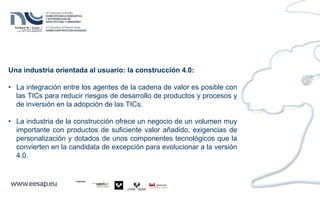 Una industria orientada al usuario: la construcción 4.0:
• La integración entre los agentes de la cadena de valor es posible con
las TICs para reducir riesgos de desarrollo de productos y procesos y
de inversión en la adopción de las TICs.
• La industria de la construcción ofrece un negocio de un volumen muy
importante con productos de suficiente valor añadido, exigencias de
personalización y dotados de unos componentes tecnológicos que la
convierten en la candidata de excepción para evolucionar a la versión
4.0.
 