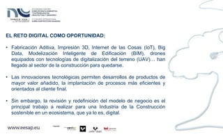EL RETO DIGITAL COMO OPORTUNIDAD:
• Fabricación Aditiva, Impresión 3D, Internet de las Cosas (IoT), Big
Data, Modelización Inteligente de Edificación (BIM), drones
equipados con tecnologías de digitalización del terreno (UAV)… han
llegado al sector de la construcción para quedarse.
• Las innovaciones tecnológicas permiten desarrollos de productos de
mayor valor añadido, la implantación de procesos más eficientes y
orientados al cliente final.
• Sin embargo, la revisión y redefinición del modelo de negocio es el
principal trabajo a realizar para una Industria de la Construcción
sostenible en un ecosistema, que ya lo es, digital.
 