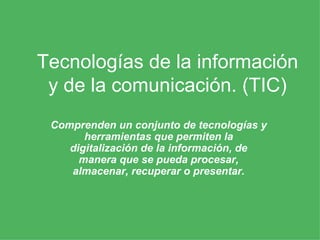 Tecnologías de la información y de la comunicación. (TIC) Comprenden un conjunto de tecnologías y herramientas que permiten la digitalización de la información, de manera que se pueda procesar, almacenar, recuperar o presentar. 