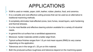 APPLICATIONS
 WJM is used on metals, paper, cloth, leather, rubber, plastics, food, and ceramics.
 It is a versatile and cost-effective cutting process that can be used as an alternative to
traditional machining methods.
 It completely eliminates heat-affected zones, toxic fumes, recast layers, work hardening
and thermal stresses.
 It is the most flexible and effective cleaning solution available for a variety of industrial
needs.
 In general the cut surface has a sandblast appearance.
 Moreover, harder materials exhibit a better edge finish.
 Typical surface finishes ranges from 1.6 μm root mean square (RMS) to very coarse
depending on the application.
 Tolerances are in the range of  25 µm on thin material.
 Both the produced surface roughness and tolerance depend on the machining speed.
 