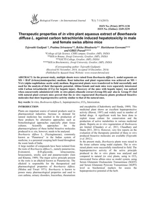 ISSN No. (Print): 0975-1130
ISSN No. (Online): 2249-3239
Therapeutic properties of in vitro plant aqueous extract of Boerhaavia
diffusa L. against carbon tetrachloride induced hepatotoxicity in male
and female swiss albino mice
Tejovathi Gudipati *, Pratima Srivastava**, Rekha Bhadouria** Harisharan Goswami***
and GBKS Prasad****
*College of Life Science, CHRI campus, Gwalior, (MP), INDIA
**SOS in Botany, Jiwaji University, Gwalior, (MP), INDIA
***GICTS College, Gwalior, (MP), INDIA
****SOS in Biochemistry, Jiwaji University, Gwalior, (MP), INDIA
(Corresponding author: Tejovathi Gudipati)
(Received 01 November, 2014, Accepted 14 December, 2014)
(Published by Research Trend, Website: www.researchtrend.net)
ABSTRACT: In the present study, multiple shoots were raised from Boerhaavia diffusa L. nodal segments on
MS + BAP (6-benzylaminopurine) medium. Root induction and plant regeneration was achieved on MS +
NAA (alpha naphthalene acetic acid) medium. Regenerated plants were transferred to field successfully and
used for the analysis of their therapeutic potential. Albino female and male mice were separately intoxicated
with Carbon tetrachloride (CCl4) for hepatic injury. Recovery of the mice with hepatic injury was noticed
when concurrently administered with in vitro plants ethanolic extract (Group III) and also in Group IV (fed
with natural plant extract) mice proved that the in vitro regenerated Boerhaavia plants produced bioactive
molecules that show hepatoprotective activity similar to that of the natural ones.
Key words: In vitro, Boehraavia diffusa L, hepatoprotective, CCl4, Intoxication.
INTRODUCTION
Plants are important source of natural products used in
pharmaceutical industries. Increase in demand for
natural medicines has resulted in the production of
these products by alternative approaches such as
biotechnological approaches especially plant tissue
cultures. Scientific approaches for the
pharmacovigilance of these herbal bioactive molecules
produced in ex situ, however, needs to be analysed.
Boerhaavia diffusa L. (Nyctaginaceae), commonly
known as “Punarnava” in the Indian system of
medicine, is a perennial creeping herb found throughout
the waste lands of India.
A large number of compounds have been isolated from
the roots of Boerhaavia diffusa L., namely punarnavine,
β-sitosterol, β-D-glucoside, tetracosamine,
hexacosanoic, ursolic acid and punarnavosidev (Jain
and Khanna, 1989). The major active principle present
in the roots is an alkaloid known as Punarnavine. The
alkaloid is responsible for the therapeutical and
pharmacological properties of Boerhaavia diffusa.
(Mishra and Tiwari 1971). Boerhaavia is known to
posses many pharmacological properties and used to
cure asthma, urinary disorders, leucorrhea, rheumatism
and encephalitis (Chakroborty and Handa, 1989). This
medicinal plant shows an excellent hepatoprotective
activity (Rawat, 1997) and widely used in number of
herbal drugs. A significant work has been done to
exploit tissue culture for conservation and the
production of active metabolites in various medicinal
plants. Reports on in vitro regeneration of Boehraavia
are limited (Chaudary et al., 2011, Chaudhary and
Dantu 2011, 2011). However, very few reports on the
evaluation of the therapeutic potential of these in vitro
produced bioactive molecules are available (Tejovathi
et al. 2012.).
In the present study, Boerhaavia plants were raised in
the tissue cultures using nodal explants. The in vitro
raised plants were successfully transferred to field. The
hepatoprotective activity of the active principle
produced in the in vitro plants was analysed and
compared to natural (in situ) plants, using in CCl4
intoxicated Swiss albino mice as model system, using
Serum Glutamate Oxaloacetate Transaminase (SGOT)
and Serum Glutamate Pyruvate Transaminase (SGPT)
level as biochemical markers for assess the
hepatoprotective potential of the herb.
Biological Forum – An International Journal 7(1): 7-11(2015)
 