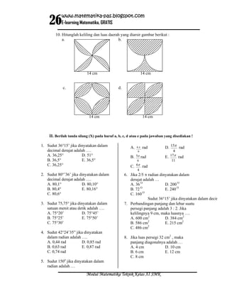 26
           www.matematika-pas.blogspot.com
           E-learning Matematika, GRATIS

        10. Hitunglah keliling dan luas daerah yang diarsir gambar berikut :
            a.                               b.




                           14 cm                                14 cm


            c.                                d.




                            14 cm                                14 cm



    II. Berilah tanda silang (X) pada huruf a, b, c, d atau e pada jawaban yang disediakan !

1. Sudut 36°15’ jika dinyatakan dalam                 A.   4π   rad       D. 15π rad
   decimal derajat adalah ….                                6                  4
   A. 36,25°           D. 51°                         B.   5π   rad        E. 17π rad
   B. 36,5°            E. 36,5°                             6                  11
   C. 36,25°                                          C. 6π rad
                                                           4
2. Sudut 80°’36’ jika dinyatakan dalam             6. Jika 2/5 π radian dinyatakan dalam
   decimal derajat adalah ….                          derajat adalah …
   A. 80,1°            D. 80,10°                      A. 36 O              D. 200 O
                                                             O
   B. 80,4°            E. 80,16°                      B. 72                E. 240 O
   C. 80,6°                                           C. 160 O
                                                                 Sudut 36°15’ jika dinyatakan dalam decim
3. Sudut 75,75° jika dinyatakan dalam              7. Perbandingan panjang dan lebar suatu
   satuan menit atau detik adalah ….                  persegi panjang adalah 3 : 2. Jika
   A. 75°20’           D. 75°45’                      kelilingnya 9 cm, maka luasnya ….
   B. 75°25’           E. 75°50’                      A. 600 cm2           D. 384 cm2
                                                                 2
   C. 75°30’                                          B. 586 cm            E. 215 cm2
                                                                 2
                                                      C. 486 cm
4. Sudut 42°24’35” jika dinyatakan
   dalam radian adalah ….                          8. Jika luas persegi 32 cm2 , maka
   A. 0,44 rad         D. 0,85 rad                    panjang diagonalnya adalah …
   B. 0,63 rad         E. 0,87 rad                    A. 4 cm              D. 10 cm
   C. 0,74 rad                                        B. 6 cm              E. 12 cm
                                                      C. 8 cm
5. Sudut 150o jika dinyatakan dalam
   radian adalah …
                          Modul Matematika Teknik Kelas XI SMK
 