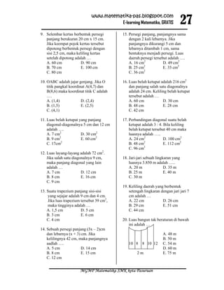 27
                              www.matematika-pas.blogspot.com
                                        E-learning Matematika, GRATIS

9. Selembar kertas berbentuk persegi        15. Persegi panjang, panjangnya sama
   panjang berukuran 20 cm x 15 cm.             dengan 2 kali lebarnya. Jika
   Jika keempat pojok kertas tersebut           panjangnya dikurangi 5 cm dan
   dipotong berbentuk persegi dengan            lebarnya ditambah 1 cm, sama
   sisi 2,5 cm, maka keliling kertas            bentuknya menjadi persegi. Luas
   setelah dipotong adalah …                    daerah persegi tersebut adalah ….
   A. 60 cm            D. 90 cm                 A. 16 cm2            D. 49 cm2
                                                         2
   B. 70 cm            E. 100 cm                B. 25 cm             E. 33 cm2
                                                         2
   C. 80 cm                                     C. 36 cm

10. OABC adalah jajar genjang. Jika O       16. Luas belah ketupat adalah 216 cm2
    titik pangkal koordinat A(4,7) dan          dan panjang salah satu diagonalnya
    B(8,6) maka koordinat titik C adalah        adalah 24 cm. Keliling belah ketupat
    ….                                          tersebut adalah …
    A. (1,4)             D. (2,4)               A. 60 cm            D. 30 cm
    B. (1,5)             E. (2,5)               B. 48 cm            E. 28 cm
    C. (4,1)                                    C. 42 cm

11. Luas belah ketupat yang panjang         17. Perbandingan diagonal suatu belah
    diagonal-diagonalnya 5 cm dan 12 cm         ketupat adalah 3 : 4. Bila keliling
    adalah ….                                   belah ketupat tersebut 40 cm maka
    A. 7 cm2            D. 30 cm2               luasnya adalah …..
           2
    B. 9 cm             E. 60 cm2               A. 24 cm2             D. 100 cm2
            2                                            2
    C. 17cm                                     B. 48 cm              E. 112 cm2
                                                         2
                                                C. 96 cm
12. Luas layang-layang adalah 72 cm2.
    Jika salah satu diagonalnya 9 cm,       18. Jari-jari sebuah lingkaran yang
    maka panjang diagonal yang lain             luasnya 3.850 m adalah …..
    adalah …                                    A. 20 m               D. 35 m
    A. 7 cm              D. 12 cm               B. 25 m               E. 40 m
    B. 8 cm              E. 16 cm               C. 30 m
    C. 9 cm
                                            19. Keliling daerah yang berbentuk
13. Suatu trapezium panjang sisi-sisi           setengah lingkaran dengan jari jari 7
    yang sejajar adalah 9 cm dan 4 cm.          cm adalah …
    Jika luas trapezium tersebut 39 cm2,        A. 22 cm            D. 26 cm
    maka tingginya adalah …                     B. 29 cm            E. 51 cm
    A. 1,5 cm           D. 5 cm                 C. 44 cm
    B. 3 cm             E. 6 cm
    C. 4 cm                                 20. Luas bangun tak beraturan di bawah
                                                ini adalah …
14. Sebuah persegi panjang (3x – 2)cm
    dan lebarnya (x + 3) cm. Jika                                   A. 48 m
    kelilingnya 42 cm, maka panjangnya                              B. 50 m
    aadlah ….                                  10 8 8 10 12         C. 54 m
    A. 5 cm              D. 14 cm                                   D. 60 m
    B. 8 cm              E. 15 cm                   2m              E. 75 m
    C. 12 cm


                       MGMP Matematika SMK kota Pasuruan
 