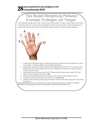 28
         www.matematika-pas.blogspot.com
         E-learning Matematika, GRATIS


             Tips Mudah Menghitung Perkalian
             6 sampai 10 dengan Jari Tangan
Tips menghitung dengan jari ini sudah cukup lama dan lazim diketahui. Teknik ini bahkan tidak hanya dikenal
di Indonesia saja. Tips ini cukup mudah dipraktekkan dan tentu saja cukup praktis, namun keterbatasannya
adalah cara ini hanya dapat dipakai untuk perkalian angka 6 sampai 10. Berikut langkah-langkahnya:




    1.  Gunakan jari anda dengan tiap jari mewakili angka tertentu, kelingking mewakili angka 6, jari manis =
        7, jari tengah = 8, telunjuk adalah 9, dan 10 diwakili oleh jempol.
    2. Setiap angka yang akan dikalikan ditandai dengan ditekuk/dilipat. Misalnya 7×8 = maka tekuk 2 jari,
        kelingking dan jari manis di tangan satu dan 3 jari, kelingking, jari manis dan jari tengah di tangan
        lain(kiri dan kanan sama).
    3. Jumlahkan jari-jari yang ditekuk tadi( untuk 7×8 maka jumlah jari yang ditekuk adalah 2+3=5 jari.
        Kalikan angka ini dengan sepuluh (5×10=50)
    4. Kalikan jari yang tidak ditekuk dari kedua tangan (untuk contoh 7×8 diatas adalah: 3×2=6)
    5. Jumlahkan angka yang didapat dari poin (3) dan (4), yaitu 50+6= 56.
    6. Cobalah untuk menghitung angka-angka lain dengan catatan bahwa angka hanya boleh untuk angka
        6 sampai 10.
Harap diperhatikan bahwa cara ini dipakai hanya untuk mempermudah perkalian. Siswa harus dibekali
pemahaman konsep yang benar dan memadai sebelum diajarkan tips-tips semacam ini




                            Modul Matematika Teknik Kelas XI SMK
 