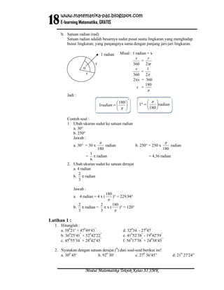 18
     www.matematika-pas.blogspot.com
     E-learning Matematika, GRATIS

     b. Satuan radian (rad)
        Satuan radian adalah besarnya sudut pusat suatu lingkaran yang menghadap
        busur lingkaran, yang panjangnya sama dengan panjang jari-jari lingkaran.

                                  1 radian       Misal : 1 radian = x
                                                           x      r
                                                              =
                             r                           360     2πr
                     α                                     x      1
                                                              =
                         r                               360     2π
                                                         2πx = 360
                                                                 180
                                                            x =
                                                                  π
         Jadi :
                                                     °
                                           ⎛ 180 ⎞                 ⎛ π ⎞
                                 1radian = ⎜     ⎟            1° = ⎜     ⎟radian
                                           ⎝ π ⎠                   ⎝ 180 ⎠

         Contoh soal :
         1. Ubah ukuran sudut ke satuan radian
            a. 30°
            b. 250°
            Jawab :
                                 π                                            π
              a. 30° = 30 x            radian               b. 250° = 250 x         radian
                                 180                                          180
                       1
                         π radian
                         =                                         = 4,36 radian
                       6
         2. Ubah ukuran sudut ke satuan derajat
            a. 4 radian
                2
            b. π radian
                3

              Jawab :
                                       180
              a. 4 radian = 4 x (            )° = 229,94°
                                        π
                   2           2      180
              b.     π radian = π x (     )° = 120°
                   3           3       π

Latihan 1 :
  1. Hitunglah :
     a. 58021′ + 47049′43”                         d. 32034’ - 27047’
     b. 36025′41” + 52042′22”                      e. 41052′38” - 19042′59”
     c. 45055′34” + 28042′43”                      f. 56017′38” + 24038′43”

  2. Nyatakan dengan satuan derajat (0) dari soal-soal berikut ini!
     a. 300 45′          b. 920 30′               c. 270 36′45”                      d. 210 27′24”


                      Modul Matematika Teknik Kelas XI SMK
 