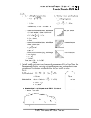 21
                             www.matematika-pas.blogspot.com
                                       E-learning Matematika, GRATIS

Jawab :
   . K1 = keliling berupa garis lurus           K2 = keliling berupa garis lengkung
                                                      3
          = 7 + 7 + 2( 72 + 72)                    = keliling lingkaran
                                                      4
                                                      3      22
          = 33,8 m                                 = (2 x       x 7) = 33 m
                                                      4       7
          Total keliling = 33,8 + 33 = 66,8 m

      L1 = mencari luas daerah yang bentuknya                    ada dua bagian
          = 2 ( luas persegi – luas ¼ lingkaran )
                       1 22
          = 2{(7x7)-( x x7x7)}
                       4 7
          = 2(49 – 38,5)
          = 21 m2
      L2 = mencari luas daerah yang bentuknya                     ada satu bagian
          = luas ¼ lingkaran
             1 22
          = x x7x7
             4 7
          = 38,5 m2
      L2 = mencari luas daerah yang bentuknya                     ada dua bagian
         = luas segitiga
         = ½ x7x7
         = 24,5 m2
      Total luas = 21 + 38,5 +24,5
                  = 84 m2
2. Sebuah jendela berbentuk persegi panjang dengan panjang 120 cm lebar 70 cm dan
   bagian atas ada fentilasi berbentuk setengah lingkaran yang panjang diameternya
   sama dengan lebar jendela, tentukan keliling dan luas jendela tersebut.
   Jawab :
                                               22
   Keliling jendela = 120 + 70 + 120 + (½ x       x 70)
                                                7
                    = 420 cm                                           70cm
                                          22
   Luas jendela = (120 x 70 ) + (½ x         x 35 x 35 )                   120 cm
                                          7
                    = 8400 + 1925
                    = 10325 cm2

    b. Menentukan Luas Bangun Datar Tidak Beraturan
       1) Aturan Trapesoida




            L1              L2
                                           L3
    y1            y2               y3            y4

            a

                       MGMP Matematika SMK kota Pasuruan
 