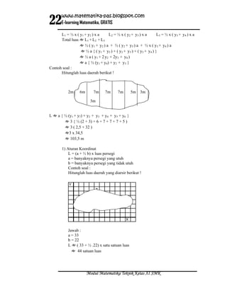 22
       www.matematika-pas.blogspot.com
       E-learning Matematika, GRATIS

      L1 = ½ x ( y 1 + y 2 ) x a   L2 = ½ x ( y 2 + y 3 ) x a     L3 = ½ x ( y 3 + y 4 ) x a
      Total luas ≈ L1 + L2 + L3
                 ≈ ½ ( y1 + y 2 ) a + ½ ( y2 + y3 ) a + ½ x ( y3 + y 4 ) a
                 ≈ ½ a { ( y1 + y2 ) + ( y2 + y3 ) + ( y3 + y4 ) }
                 ≈ ½ a ( y1 + 2 y2 + 2y3 + y4 )
                 ≈ a { ½ (y1 + y4) + y2 + y3 }
Contoh soal :
      Hitunglah luas daerah berikut !



           2m      6m       7m     7m      7m       5m 3m

                         3m


L ≈ a { ½ (y1 + y7) + y2 + y3 + y4 + y5 + y6 }
        ≈ 3 { ½ (2 + 3) + 6 + 7 + 7 + 7 + 5 )
        ≈ 3 ( 2,5 + 32 )
        ≈3 x 34,5
        ≈ 103,5 m

       1) Aturan Koordinat
           L = (a + ½ b) x luas persegi
           a = banyaknya persegi yang utuh
           b = banyaknya persegi yang tidak utuh
           Contoh soal :
           Hitunglah luas daerah yang diarsir berikut !

            Y




                                                X


           Jawab :
           a = 33
           b = 22
           L ≈ ( 33 + ½ .22) x satu satuan luas
             ≈ 44 satuan luas




                        Modul Matematika Teknik Kelas XI SMK
 