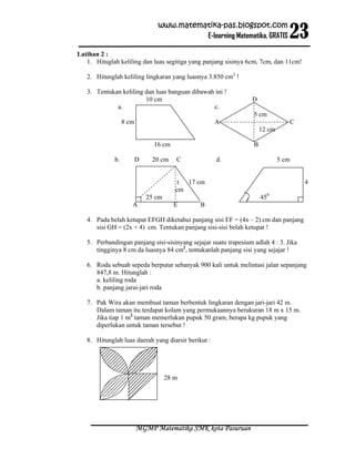 23
                                www.matematika-pas.blogspot.com
                                          E-learning Matematika, GRATIS

Latihan 2 :
   1. Hituglah keliling dan luas segitiga yang panjang sisinya 6cm, 7cm, dan 11cm!

   2. Hitunglah keliling lingkaran yang luasnya 3.850 cm2 !

   3. Tentukan keliling dan luas banguan dibawah ini !
                        10 cm                                    D
             a.                                 c.
                                                                  5 cm
                  8 cm                               A                           C
                                                                      12 cm

                               16 cm                              B

             b.          D    20 cm     C            d.                       5 cm


                                         t 17 cm                                      4
                                        cm
                             25 cm                                    450
                     A                 E      B

   4. Pada belah ketupat EFGH diketahui panjang sisi EF = (4x – 2) cm dan panjang
      sisi GH = (2x + 4) cm. Tentukan panjang sisi-sisi belah ketupat !

   5. Perbandingan panjang sisi-sisinyang sejajar suatu trapesium adlah 4 : 3. Jika
      tingginya 8 cm da luasnya 84 cm2, tentukanlah panjang sisi yang sejajar !

   6. Roda sebuah sepeda berputar sebanyak 900 kali untuk melintasi jalan sepanjang
      847,8 m. Hitunglah :
      a. keliling roda
      b. panjang jarai-jari roda

   7. Pak Wira akan membuat taman berbentuk lingkaran dengan jari-jari 42 m.
      Dalam taman itu terdapat kolam yang permukaannya berukuran 18 m x 15 m.
      Jika tiap 1 m2 taman memerlukan pupuk 50 gram, berapa kg pupuk yang
      diperlukan untuk taman tersebut !

   8. Hitunglah luas daerah yang diarsir berikut :




                                     28 m




                         MGMP Matematika SMK kota Pasuruan
 