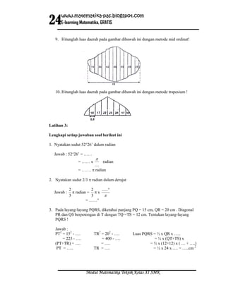 24
      www.matematika-pas.blogspot.com
      E-learning Matematika, GRATIS


   9. Hitunglah luas daerah pada gambar dibawah ini dengan metode mid ordinat!




   10. Hitunglah luas daerah pada gambar dibawah ini dengan metode trapesium !




Latihan 3:

Lengkapi setiap jawaban soal berikut ini

1. Nyatakan sudut 52°26’ dalam radian

  Jawab : 52°26’ = ……
                            π
                  = …… x       radian
                         ....
                  = ……. π radian

2. Nyatakan sudut 2/3 π radian dalam derajat

             2            2   ......°
  Jawab :      π radian = π x
             3            3     π
                       = ……°

3. Pada layang-layang PQRS, diketahui panjang PQ = 15 cm, QR = 20 cm . Diagonal
   PR dan QS berpotongan di T dengan TQ =TS = 12 cm. Tentukan layang-layang
   PQRS !

   Jawab :
   PT2 = 152 - ….          TR2 = 202 - ….      Luas PQRS = ½ x QR x …..
       = 225 - ….              = 400 - ….                = ½ x (QT+TS) x
   (PT+TR) = ….                = ….                    = ½ x (12+12) x ( … + ….)
    PT = …..               TR = ….                       = ½ x 24 x …. = …..cm 2




                       Modul Matematika Teknik Kelas XI SMK
 