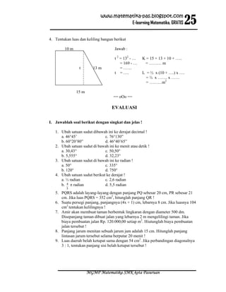 25
                             www.matematika-pas.blogspot.com
                                       E-learning Matematika, GRATIS


4. Tentukan luas dan keliling bangun berikut

        10 m                         Jawab :

                                     t 2 = 132 - …    K = 15 + 13 + 10 + …..
                                         = 169 - …     = ……… m
                 t       13 m            = ……
                                     t = ….           L = ½ x (10 + ….) x ….
                                                        = ½ x ……. x ……
                                                        = ………m2

               15 m
                                     == oOo ==

                                    EVALUASI

I. Jawablah soal berikut dengan singkat dan jelas !

   1. Ubah satuan sudut dibawah ini ke derajat decimal !
      a. 46°45’                c. 76°130”
      b. 60°20’80”             d. 46°40’65”
   2. Ubah satuan sudut di bawah ini ke menit atau detik !
      a. 30,43°                c. 50,50°
      b. 5,555°                d. 32,23°
   3. Ubah satuan sudut di bawah ini ke radian !
      a. 50°                   c. 335°
      b. 120°                  d. 750°
   4. Ubah satuan sudut berikut ke derajat !
      a. ½ radian              c. 2,6 radian
      b. 4 π radian            d. 5,5 radian
         5
   5. PQRS adalah layang-layang dengan panjang PQ sebesar 20 cm, PR sebesar 21
      cm. Jika luas PQRS = 352 cm2, hitunglah panjang QR !
   6. Suatu persegi panjang, panjangnya (4x + 1) cm, lebarnya 8 cm. Jika luasnya 104
      cm2 tentukan kelilingnya !
   7. Amir akan membuat taman berbentuk lingkaran dengan diameter 500 dm.
      Disepanjang taman dibuat jalan yang lebarnya 2 m mengelilingi taman. Jika
      biaya pembuatan jalan Rp. 120.000,00 setiap m2. Hiutunglah biaya pembuatan
      jalan tersebut !
   8. Panjang jarum menitan sebuah jarum jam adalah 15 cm. Hitunglah panjang
      lintasan jarum tersebut selama berputar 20 menit !
   9. Luas daerah belah ketupat sama dengan 54 cm2. Jika perbandingan diagonalnya
      3 : 1, tentukan panjang sisi belah ketupat tersebut !




                      MGMP Matematika SMK kota Pasuruan
 
