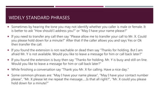 WIDELY STANDARD PHRASES
 Sometimes by hearing the tone you may not identify whether you caller is male or female. It
is better to ask “How should I address you?” or “May I have your name please?”
 If you need to transfer any call then say “Please allow me to transfer your call to Mr. X. Could
you please hold down for a minute?” After that if the caller allows you and says Yes or Ok
then transfer the call.
 If you found the extension is not reachable or dead then say “Thanks for holding. But I am
afraid Mr. Y is not available. Would you like to leave a message for him or call back later?”
 If you found the extension is busy then say “Thanks for holding. Mr. Y is busy and still on line.
Would you like to leave a message for him or call back later?”
 While finishing a conversation say “Thank you Mr. X for calling. Have a nice day.”
 Some common phrases are: “May I have your name please”, “May I have your contact number
please”, “Mr. X please let me repeat the message…..Is that all right?”, “Mr. X could you please
hold down for a minute?”
 