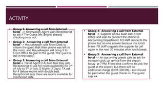 ACTIVITY
 Group 1: Answering a call from Internal
hotel -> Reservation Agent calls Receptionist
to ask if The Guest (Mr. Bright) already
checking in or not.
 Group 2: Answering a call from Internal
hotel -> Housekeeper calls Front Desk to
inform the guest that their phone was left in
the room, and Housekeeper will bring it to
Front Office to give to the guest. (the guest is
still in the lobby)
 Group 3: Answering a call from External
hotel-> Travel Agent (TA) Holi Holi Day calls
Receptionist to ask for room availability for 3rd
of July to 5th of July (2 Nights 3 Days). TA ask
for 4 deluxe rooms with double bed.
Receptionist says there are rooms available for
mentioned date.
 Group 4: Answering a call from External
hotel -> Supplier Aneka Buah calls Front
Office and asks to connect the phone to
Accounting Department. FO staff connects the
phone but no one answer because it is lunch
break. FO staff suggests the supplier to call
again in the next 30 minutes after lunch break.
 Group 5: Answering a call from External
hotel -> An upcoming guests calls to ask for
transport pick up service from the airport
today at 7 PM. Front desk confirms to pick the
guest at the airport, but there will be
additional charge @IDR 300.000,- and should
be paid when the guest checks in. The guest
says ok.
 