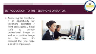 INTRODUCTION TO THE TELEPHONE OPERATOR
 Answering the telephone
is an opportunity for
telephone operators /
front desk agents / hotel
staffs to portray
professional image as
well as a positive image
for the hotel. it's
essential that you make
a positive impression.
 