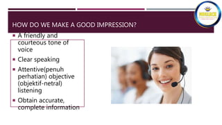 HOW DO WE MAKE A GOOD IMPRESSION?
 A friendly and
courteous tone of
voice
 Clear speaking
 Attentive(penuh
perhatian) objective
(objektif-netral)
listening
 Obtain accurate,
complete information
 