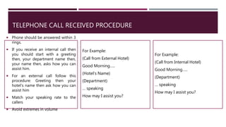 TELEPHONE CALL RECEIVED PROCEDURE
 Phone should be answered within 3
rings.
 If you receive an internal call then
you should start with a greeting
then, your department name then,
your name then, asks how you can
assist him.
 For an external call follow this
procedure: Greeting then your
hotel's name then ask how you can
assist him
 Match your speaking rate to the
callers
 Avoid extremes in volume
For Example:
(Call from External Hotel)
Good Morning…..
(Hotel’s Name)
(Department)
… speaking
How may I assist you?
For Example:
(Call from Internal Hotel)
Good Morning…..
(Department)
… speaking
How may I assist you?
 