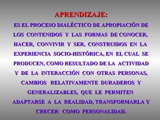 APRENDIZAJE: ES EL PROCESO DIALÉCTICO DE APROPIACIÓN DE LOS  CONTENIDOS  Y  LAS  FORMAS  DE CONOCER,  HACER,  CONVIVIR  Y  SER,  CONSTRUIDOS  EN  LA  EXPERIENCIA  SOCIO-HISTÓRICA, EN  EL CUAL  SE PRODUCEN, COMO RESULTADO DE LA  ACTIVIDAD Y  DE  LA  INTERACCIÓN  CON  OTRAS  PERSONAS, CAMBIOS  RELATIVAMENTE  DURADEROS  Y GENERALIZABLES,  QUE  LE  PERMITEN  ADAPTARSE  A  LA  REALIDAD, TRANSFORMARLA Y CRECER  COMO  PERSONALIDAD. 