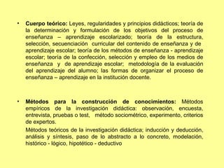 Cuerpo teórico:  Leyes, regularidades y principios didácticos; teoría de la determinación y formulación de los objetivos del proceso de enseñanza – aprendizaje escolarizado; teoría de la estructura, selección, secuenciación  curricular del contenido de enseñanza y de  aprendizaje escolar; teoría de los métodos de enseñanza - aprendizaje escolar; teoría de la confección, selección y empleo de los medios de enseñanza  y  de aprendizaje escolar;  metodología de la evaluación del aprendizaje del alumno; las formas de organizar el proceso de enseñanza – aprendizaje en la institución docente. Métodos para la construcción de conocimientos:  Métodos empíricos de la investigación didáctica: observación, encuesta, entrevista, pruebas o test,  método sociométrico, experimento, criterios de expertos. Métodos teóricos de la investigación didáctica; inducción y deducción, análisis y síntesis, paso de lo abstracto a lo concreto, modelación, histórico - lógico, hipotético - deductivo  