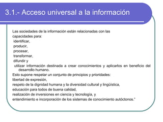 3.1.- Acceso universal a la información Las sociedades de la información están relacionadas con las capacidades para: identificar,  producir,  procesar,  transformar,  difundir y  utilizar información destinada a crear conocimientos y aplicarlos en beneficio del desarrollo humano.  Esto supone respetar un conjunto de principios y prioridades:  libertad de expresión,  respeto de la dignidad humana y la diversidad cultural y lingüística,  educación para todos de buena calidad,  realización de inversiones en ciencia y tecnología, y  entendimiento e incorporación de los sistemas de conocimiento autóctonos.” 
