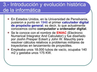 3.- Introducción y evolución histórica de la informática En Estados Unidos, en la Universidad de Pensilvania, pusieron a punto en  1946  el primer  calculador digital de propósito general ; es decir, lo que actualmente conocemos como  computador u ordenador digital . Se le conoce con el nombre de  ENIAC   (Electronic Numerical Integrator And Calculator) y fue diseñado por Joohn Presper Eckert y John W. Mauchly para resolver cálculos relativos a problemas militares de trayectorias en lanzamiento de proyectiles.  Empleaba unos 18.000 tubos de vacío, ocupaba 140 m2 y gastaba unos 175 KW.   