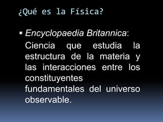 ¿Qué es la Física?
 Encyclopaedia Britannica:
Ciencia que estudia la
estructura de la materia y
las interacciones entre los
constituyentes
fundamentales del universo
observable.
 