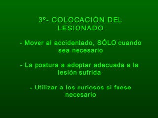 3º- COLOCACIÓN DEL3º- COLOCACIÓN DEL
LESIONADOLESIONADO
- Mover al accidentado, SÓLO cuando
sea necesario
- Utilizar a los curiosos si fuese
necesario
- La postura a adoptar adecuada a la
lesión sufrida
 